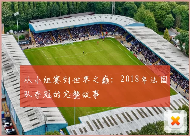 从小组赛到世界之巅：2018年法国队夺冠的完整故事