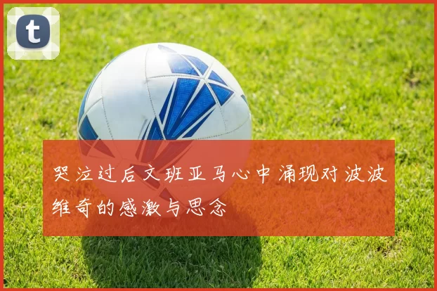 哭泣过后文班亚马心中涌现对波波维奇的感激与思念