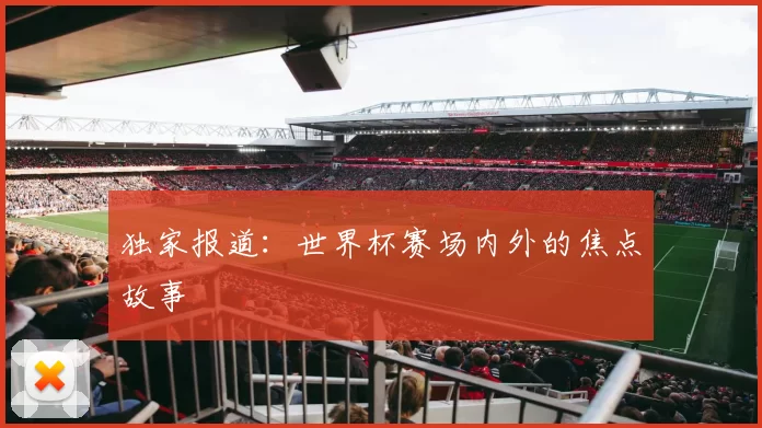 独家报道：世界杯赛场内外的焦点故事