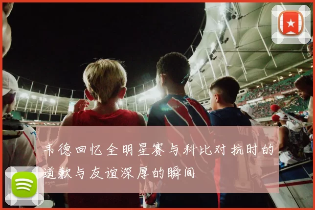 韦德回忆全明星赛与科比对抗时的道歉与友谊深厚的瞬间