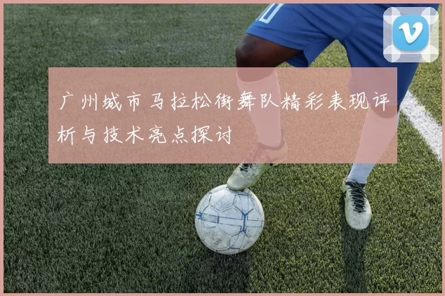 广州城市马拉松街舞队精彩表现评析与技术亮点探讨
