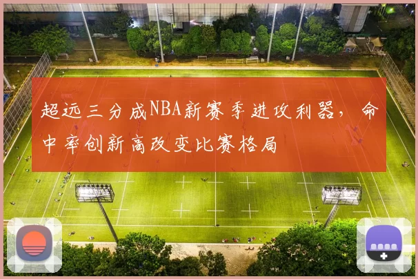 超远三分成NBA新赛季进攻利器,命中率创新高改变比赛格局