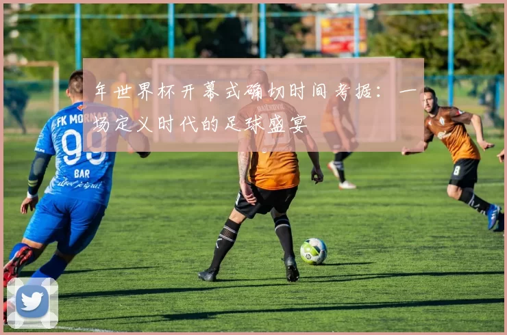 年世界杯开幕式确切时间考据：一场定义时代的足球盛宴