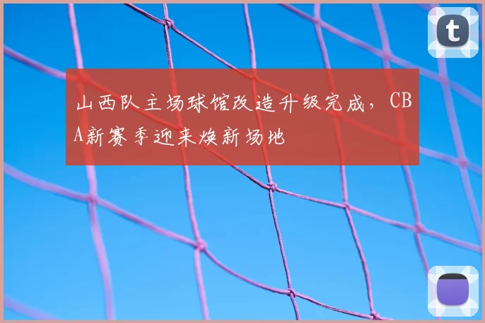 山西队主场球馆改造升级完成，CBA新赛季迎来焕新场地