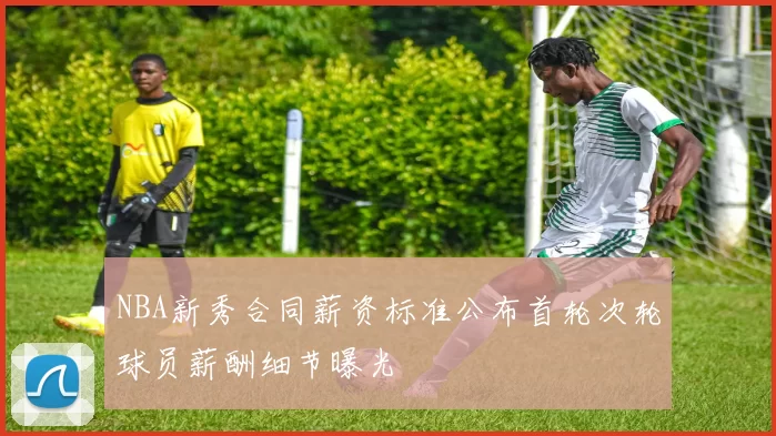 NBA新秀合同薪资标准公布首轮次轮球员薪酬细节曝光