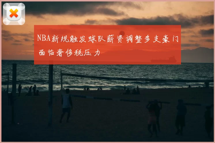 NBA新规触发球队薪资调整多支豪门面临奢侈税压力