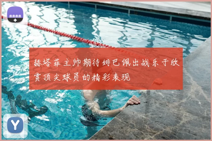 赫塔菲主帅期待姆巴佩出战乐于欣赏顶尖球员的精彩表现