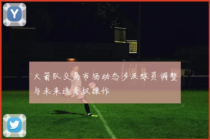 火箭队交易市场动态涉及球员调整与未来选秀权操作