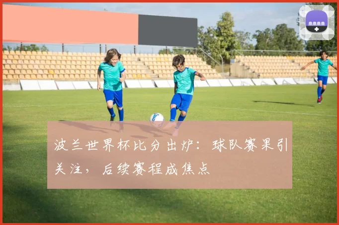 波兰世界杯比分出炉：球队赛果引关注，后续赛程成焦点