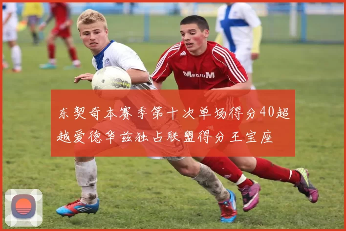东契奇本赛季第十次单场得分40超越爱德华兹独占联盟得分王宝座