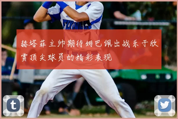 赫塔菲主帅期待姆巴佩出战乐于欣赏顶尖球员的精彩表现
