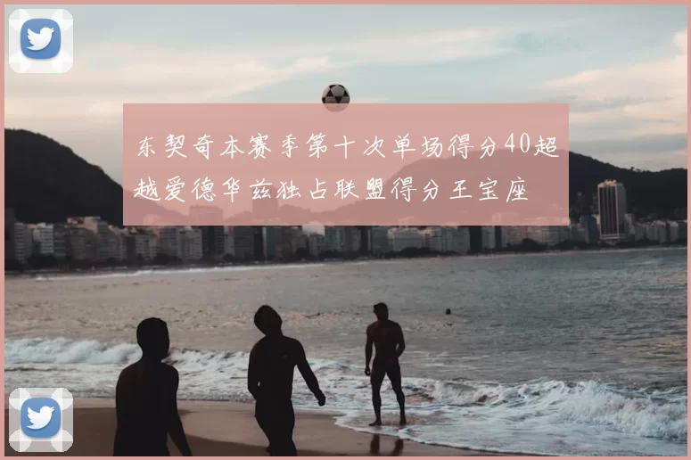 东契奇本赛季第十次单场得分40超越爱德华兹独占联盟得分王宝座