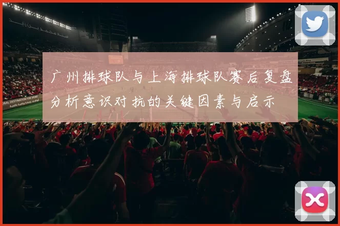 广州排球队与上海排球队赛后复盘分析意识对抗的关键因素与启示