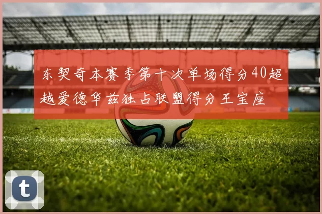 东契奇本赛季第十次单场得分40超越爱德华兹独占联盟得分王宝座