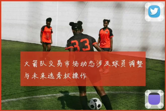 火箭队交易市场动态涉及球员调整与未来选秀权操作