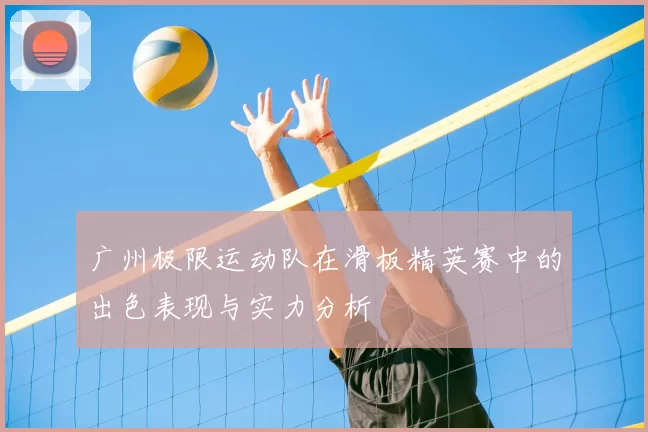 广州极限运动队在滑板精英赛中的出色表现与实力分析