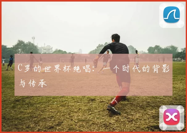 C罗的世界杯绝唱:一个时代的背影与传承