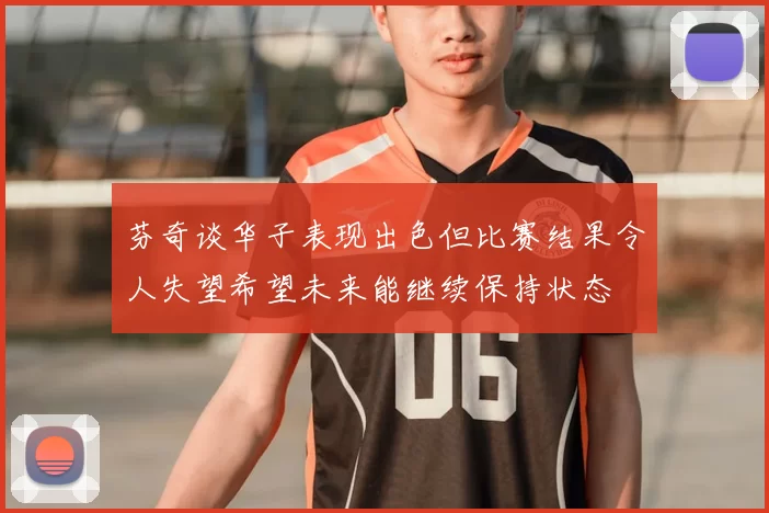 芬奇谈华子表现出色但比赛结果令人失望希望未来能继续保持状态