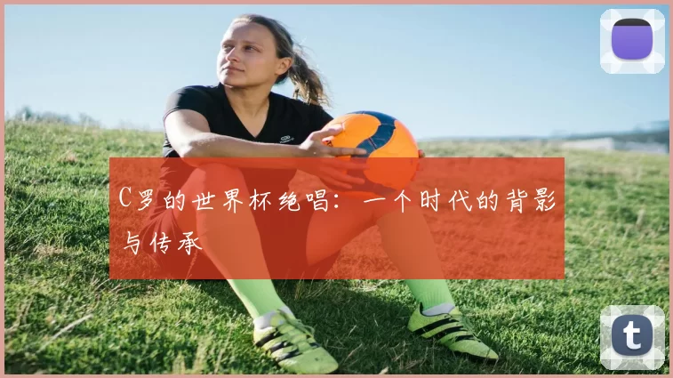 C罗的世界杯绝唱:一个时代的背影与传承