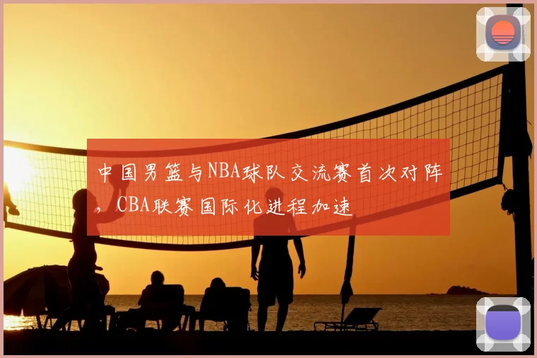 中国男篮与NBA球队交流赛首次对阵,CBA联赛国际化进程加速