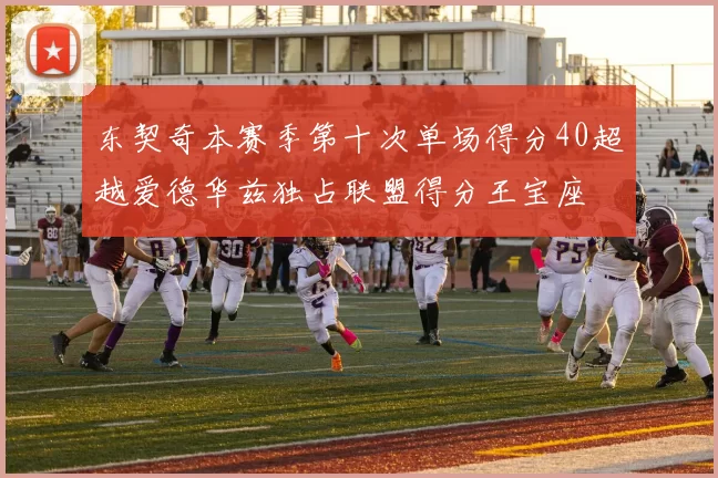 东契奇本赛季第十次单场得分40超越爱德华兹独占联盟得分王宝座