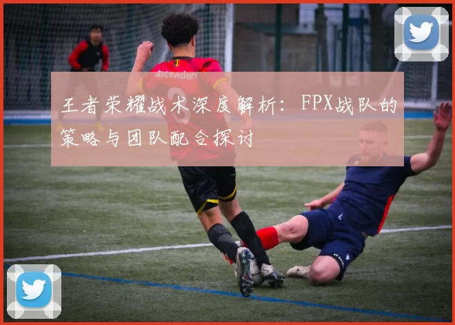 王者荣耀战术深度解析:FPX战队的策略与团队配合探讨