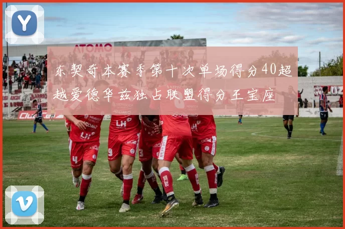 东契奇本赛季第十次单场得分40超越爱德华兹独占联盟得分王宝座
