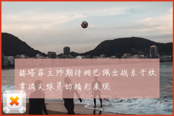 赫塔菲主帅期待姆巴佩出战乐于欣赏顶尖球员的精彩表现