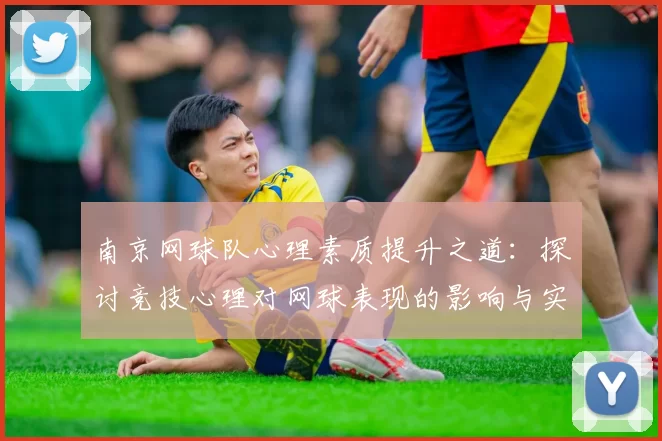 南京网球队心理素质提升之道:探讨竞技心理对网球表现的影响与实践