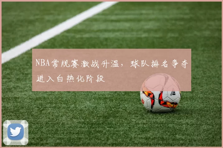 NBA常规赛激战升温，球队排名争夺进入白热化阶段