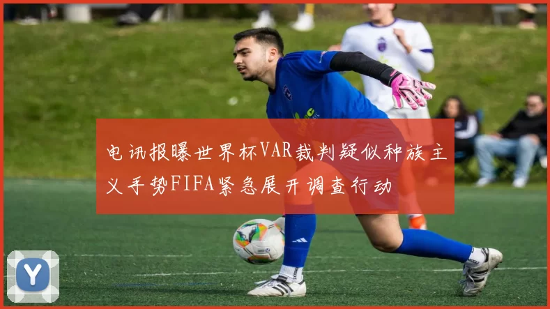 电讯报曝世界杯VAR裁判疑似种族主义手势FIFA紧急展开调查行动