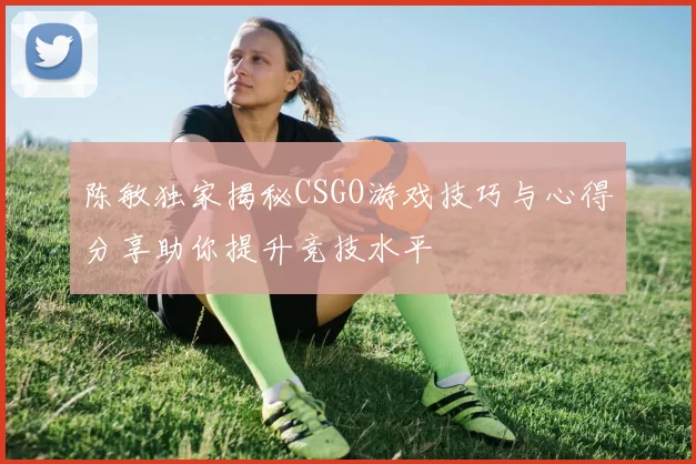 陈敏独家揭秘CSGO游戏技巧与心得分享助你提升竞技水平