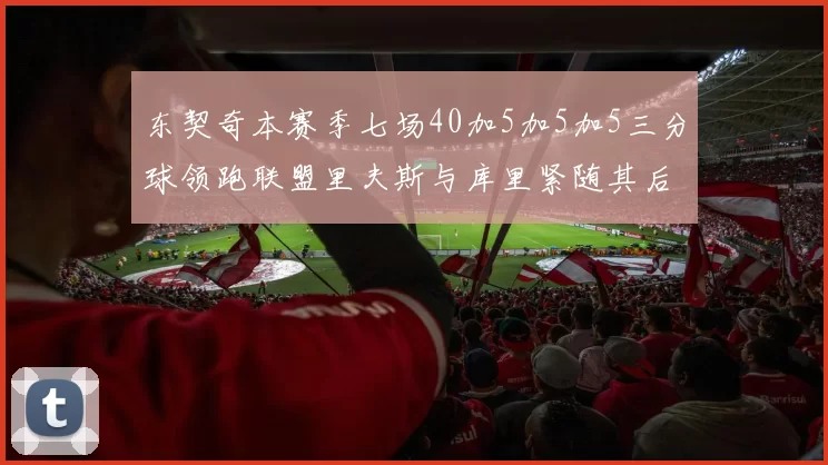 东契奇本赛季七场40加5加5加5三分球领跑联盟里夫斯与库里紧随其后