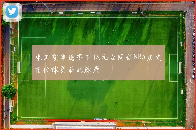 朱万霍华德签下亿元合同创NBA历史首位球员获此殊荣