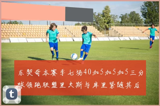 东契奇本赛季七场40加5加5加5三分球领跑联盟里夫斯与库里紧随其后