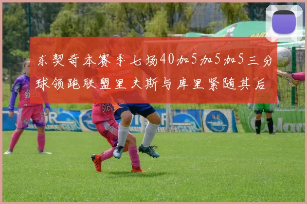 东契奇本赛季七场40加5加5加5三分球领跑联盟里夫斯与库里紧随其后