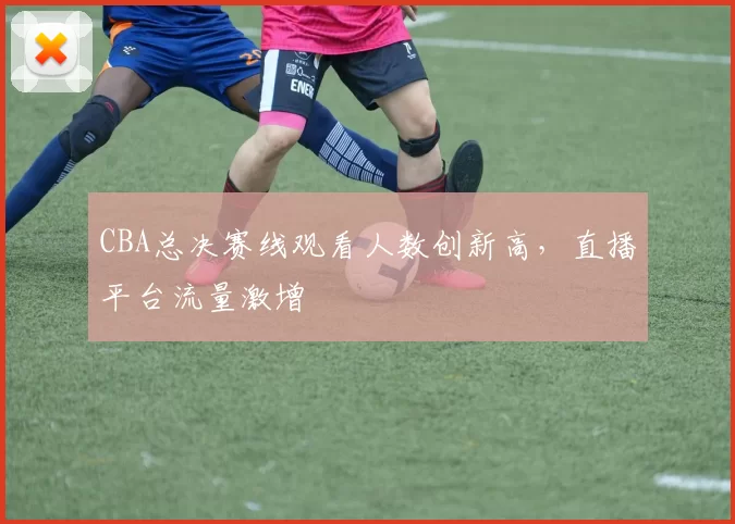 CBA总决赛线观看人数创新高,直播平台流量激增