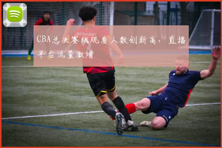 CBA总决赛线观看人数创新高,直播平台流量激增