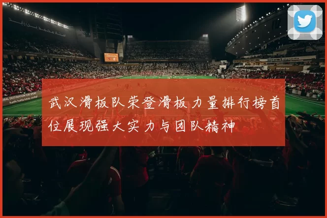 武汉滑板队荣登滑板力量排行榜首位展现强大实力与团队精神