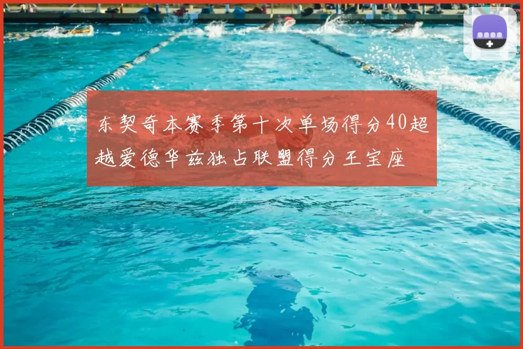 东契奇本赛季第十次单场得分40超越爱德华兹独占联盟得分王宝座