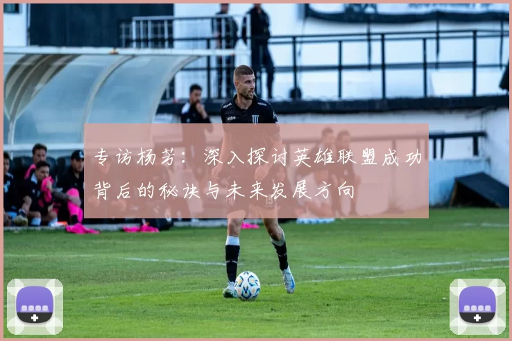 专访杨芳：深入探讨英雄联盟成功背后的秘诀与未来发展方向