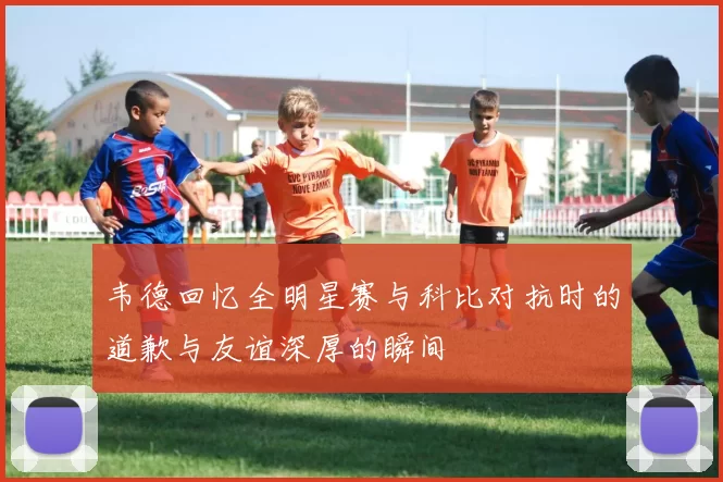 韦德回忆全明星赛与科比对抗时的道歉与友谊深厚的瞬间