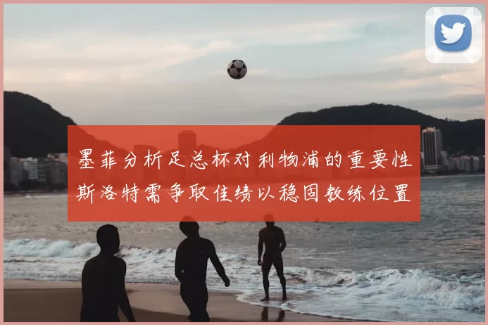 墨菲分析足总杯对利物浦的重要性斯洛特需争取佳绩以稳固教练位置