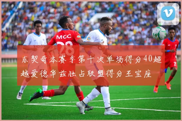 东契奇本赛季第十次单场得分40超越爱德华兹独占联盟得分王宝座