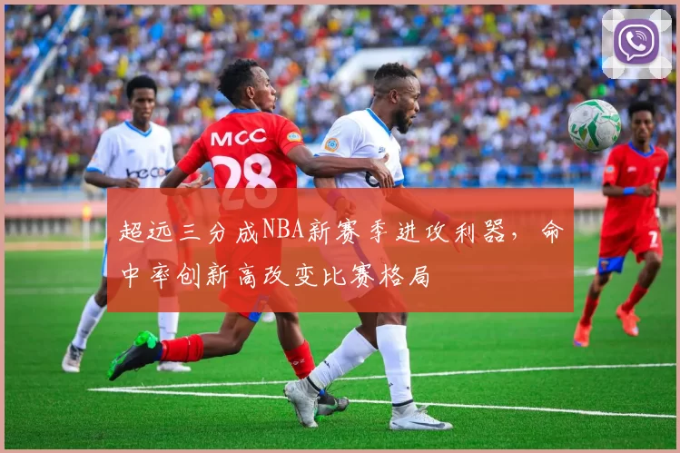 超远三分成NBA新赛季进攻利器,命中率创新高改变比赛格局
