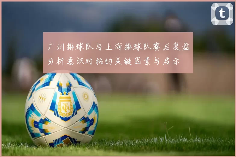 广州排球队与上海排球队赛后复盘分析意识对抗的关键因素与启示