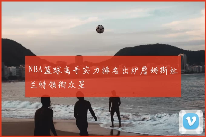 NBA篮球高手实力排名出炉詹姆斯杜兰特领衔众星