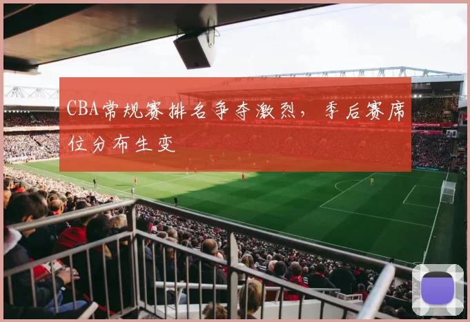 CBA常规赛排名争夺激烈，季后赛席位分布生变