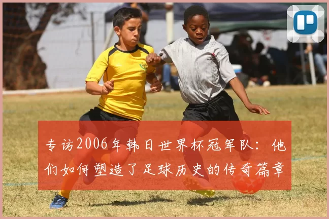 专访2006年韩日世界杯冠军队：他们如何塑造了足球历史的传奇篇章