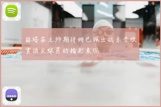 赫塔菲主帅期待姆巴佩出战乐于欣赏顶尖球员的精彩表现